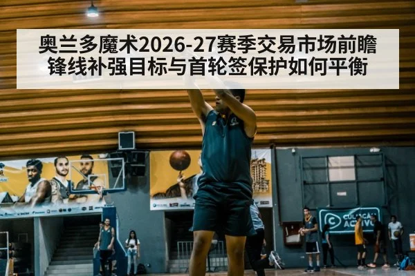 奥兰多魔术2026-27赛季交易市场前瞻 锋线补强目标与首轮签保护如何平衡
